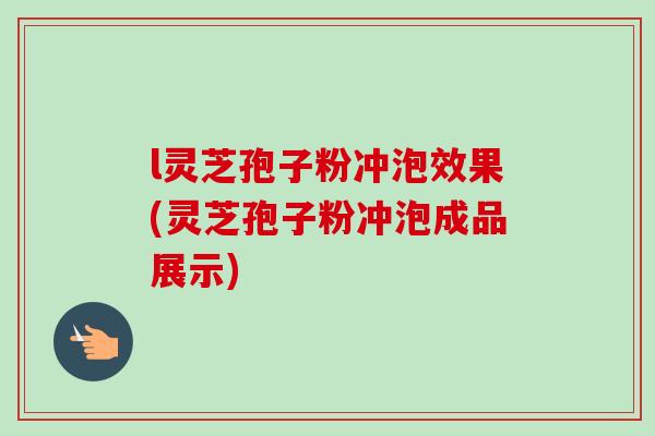 l灵芝孢子粉冲泡效果(灵芝孢子粉冲泡成品展示)