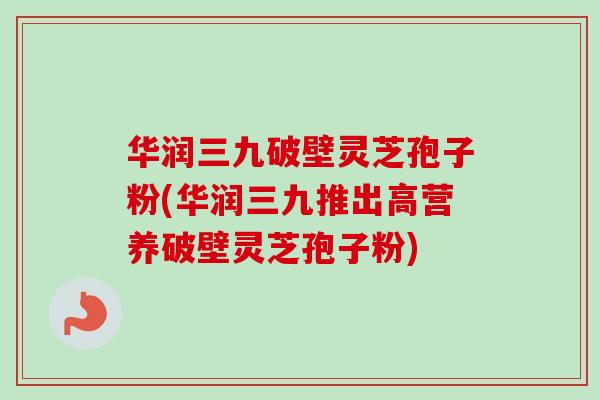 华润三九破壁灵芝孢子粉(华润三九推出高营养破壁灵芝孢子粉)