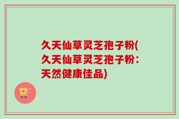 久天仙草灵芝孢子粉(久天仙草灵芝孢子粉：天然健康佳品)