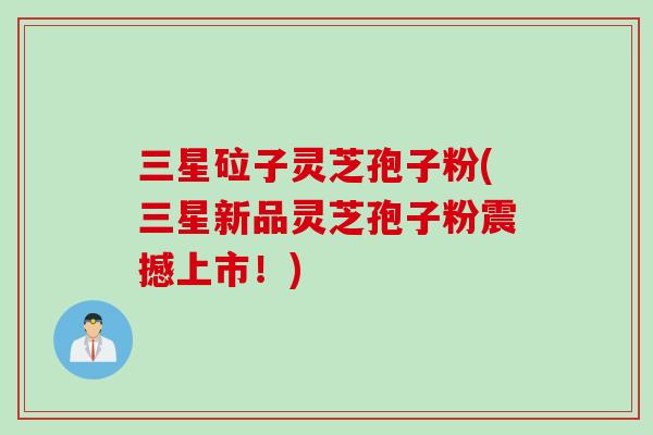 三星砬子灵芝孢子粉(三星新品灵芝孢子粉震撼上市!)