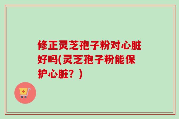修正灵芝孢子粉对心脏好吗(灵芝孢子粉能保护心脏？)