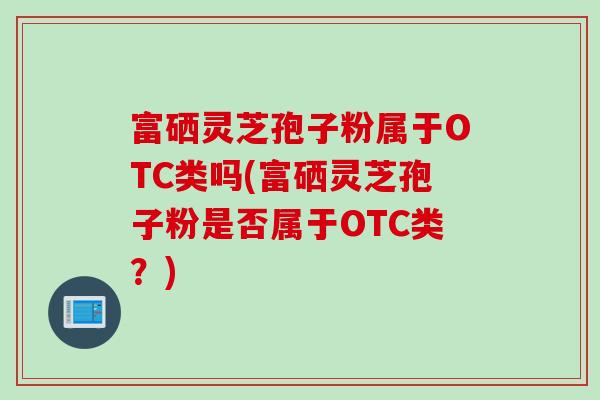 富硒灵芝孢子粉属于OTC类吗(富硒灵芝孢子粉是否属于OTC类？)