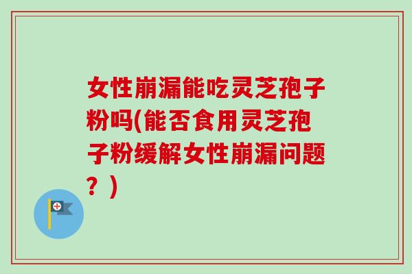 女性崩漏能吃灵芝孢子粉吗(能否食用灵芝孢子粉缓解女性崩漏问题？)