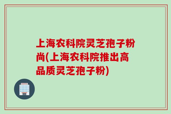 上海农科院灵芝孢子粉尚(上海农科院推出高品质灵芝孢子粉)