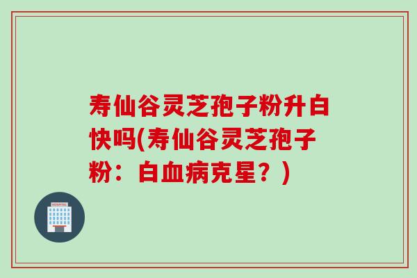 寿仙谷灵芝孢子粉升白快吗(寿仙谷灵芝孢子粉:白血病克星?)