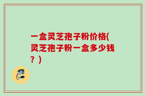 一盒灵芝孢子粉价格(灵芝孢子粉一盒多少钱?)