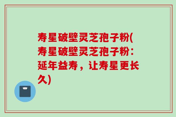 寿星破壁灵芝孢子粉(寿星破壁灵芝孢子粉:延年益寿,让寿星更长久)