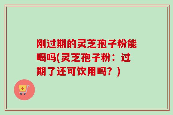 刚过期的灵芝孢子粉能喝吗(灵芝孢子粉：过期了还可饮用吗？)