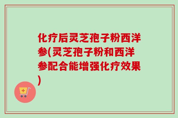 化疗后灵芝孢子粉西洋参(灵芝孢子粉和西洋参配合能增强化疗效果)
