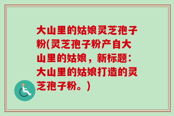 大山里的姑娘灵芝孢子粉(灵芝孢子粉产自大山里的姑娘，新标题：大山里的姑娘打造的灵芝孢子粉。)
