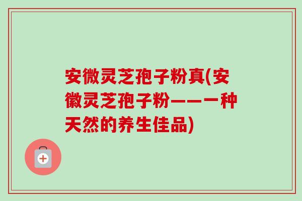 安微灵芝孢子粉真(安徽灵芝孢子粉——一种天然的养生佳品)