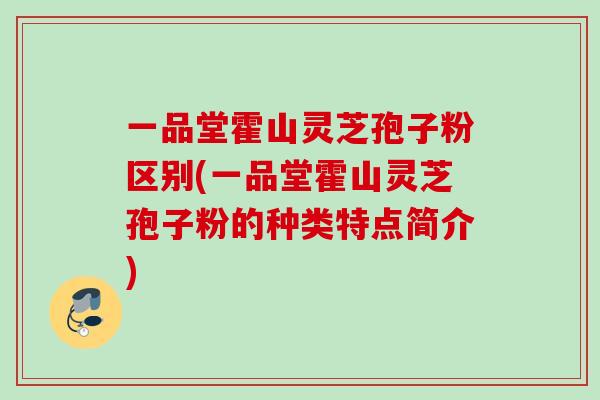 一品堂霍山灵芝孢子粉区别(一品堂霍山灵芝孢子粉的种类特点简介)