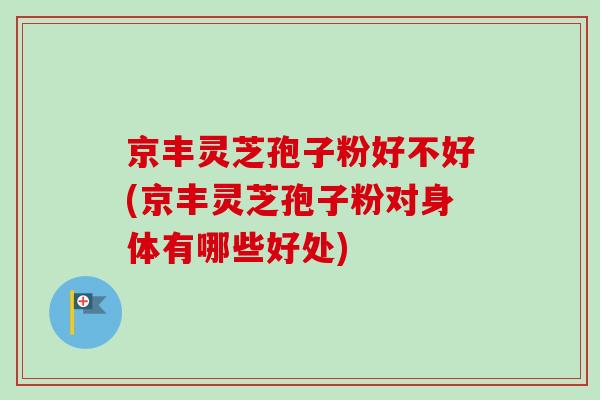 京丰灵芝孢子粉好不好(京丰灵芝孢子粉对身体有哪些好处)