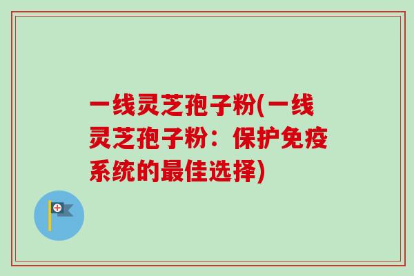 一线灵芝孢子粉(一线灵芝孢子粉：保护免疫系统的最佳选择)