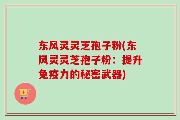 东风灵灵芝孢子粉(东风灵灵芝孢子粉:提升免疫力的秘密武器) 东风灵灵芝孢子粉(东风灵灵芝孢子粉:提升免疫力的秘密武器)