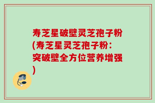 寿芝星破壁灵芝孢子粉(寿芝星灵芝孢子粉：突破壁全方位营养增强)