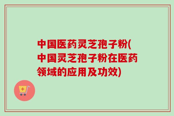 中国医药灵芝孢子粉(中国灵芝孢子粉在医药领域的应用及功效)