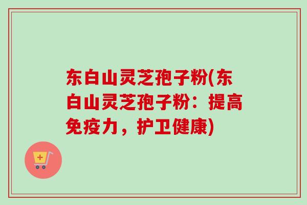 东白山灵芝孢子粉(东白山灵芝孢子粉：提高免疫力，护卫健康)