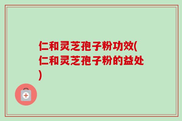 仁和灵芝孢子粉功效(仁和灵芝孢子粉的益处)