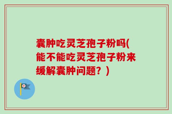 囊肿吃灵芝孢子粉吗(能不能吃灵芝孢子粉来缓解囊肿问题？)