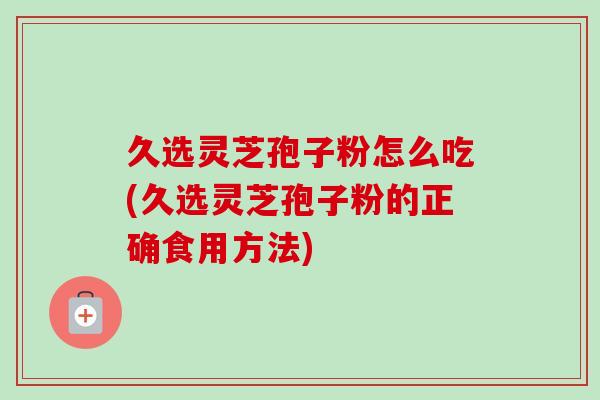 久选灵芝孢子粉怎么吃(久选灵芝孢子粉的正确食用方法)
