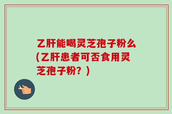 乙肝能喝灵芝孢子粉么(乙肝患者可否食用灵芝孢子粉？)