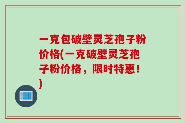 一克包破壁灵芝孢子粉价格(一克破壁灵芝孢子粉价格，限时特惠！)