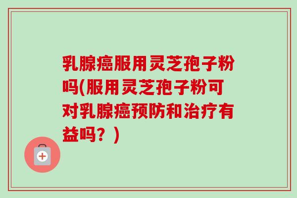 乳腺癌服用灵芝孢子粉吗(服用灵芝孢子粉可对乳腺癌预防和治疗有益吗？)