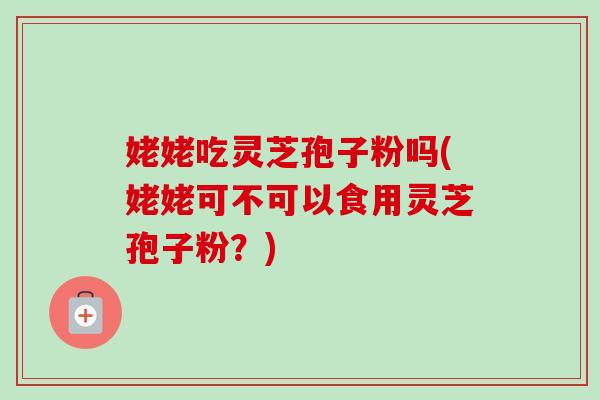 姥姥吃灵芝孢子粉吗(姥姥可不可以食用灵芝孢子粉？)