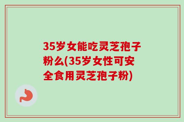 35岁女能吃灵芝孢子粉么(35岁女性可安全食用灵芝孢子粉)