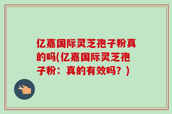 亿嘉国际灵芝孢子粉真的吗(亿嘉国际灵芝孢子粉：真的有效吗？)