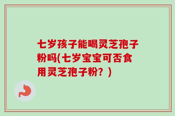 七岁孩子能喝灵芝孢子粉吗(七岁宝宝可否食用灵芝孢子粉？)