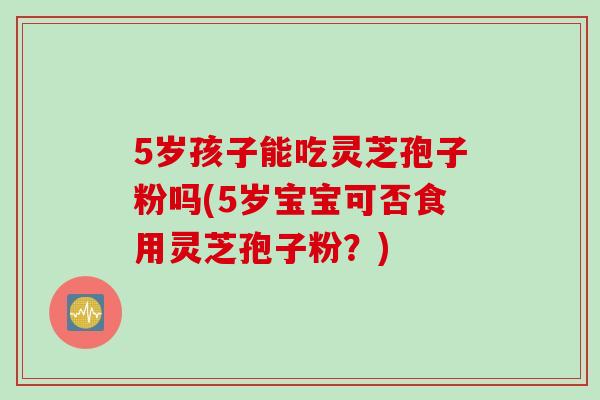 5岁孩子能吃灵芝孢子粉吗(5岁宝宝可否食用灵芝孢子粉？)