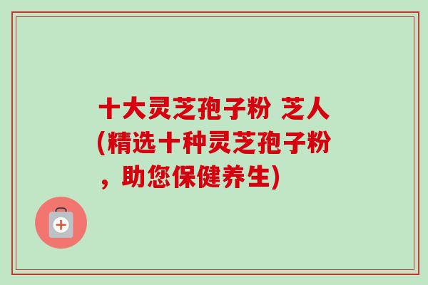 十大灵芝孢子粉 芝人(精选十种灵芝孢子粉，助您保健养生)