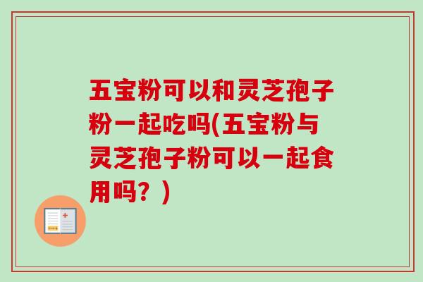 五宝粉可以和灵芝孢子粉一起吃吗(五宝粉与灵芝孢子粉可以一起食用吗？)