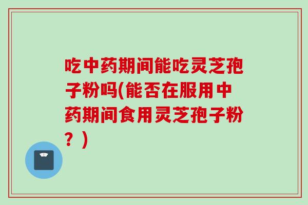 吃中药期间能吃灵芝孢子粉吗(能否在服用中药期间食用灵芝孢子粉？)