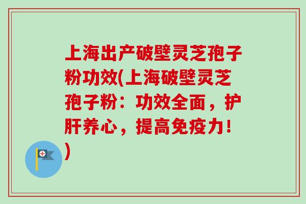 上海出产破壁灵芝孢子粉功效(上海破壁灵芝孢子粉：功效全面，护肝养心，提高免疫力！)