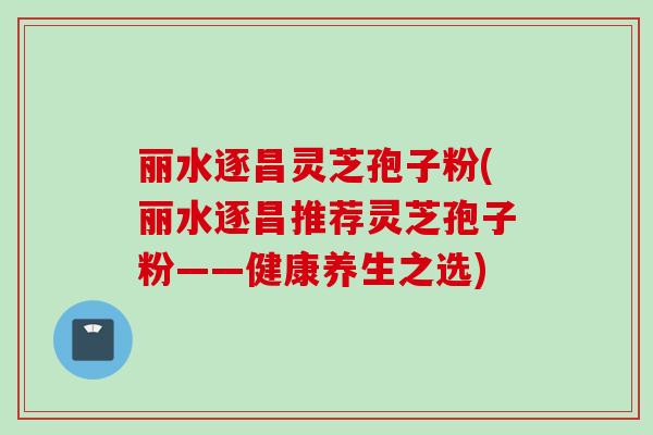 丽水逐昌灵芝孢子粉(丽水逐昌推荐灵芝孢子粉——健康养生之选)