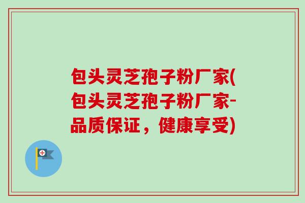 包头灵芝孢子粉厂家(包头灵芝孢子粉厂家-品质保证，健康享受)