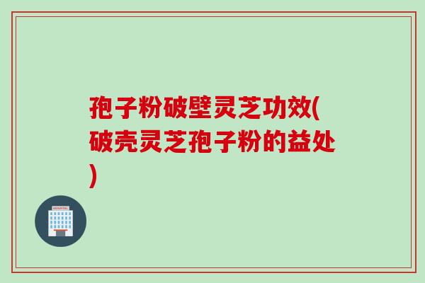 孢子粉破壁灵芝功效(破壳灵芝孢子粉的益处)