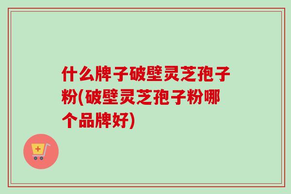 什么牌子破壁灵芝孢子粉(破壁灵芝孢子粉哪个品牌好)