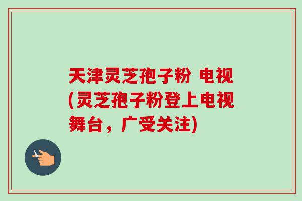 天津灵芝孢子粉 电视(灵芝孢子粉登上电视舞台，广受关注)