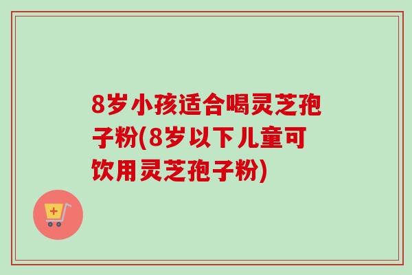 8岁小孩适合喝灵芝孢子粉(8岁以下儿童可饮用灵芝孢子粉)