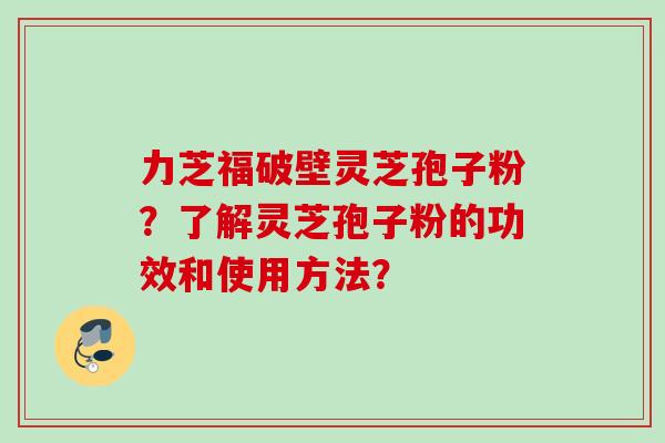 力芝福破壁灵芝孢子粉？了解灵芝孢子粉的功效和使用方法？
