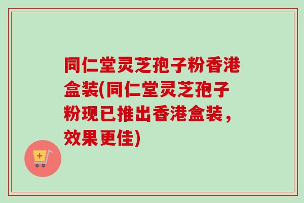 同仁堂灵芝孢子粉香港盒装(同仁堂灵芝孢子粉现已推出香港盒装，效果更佳)