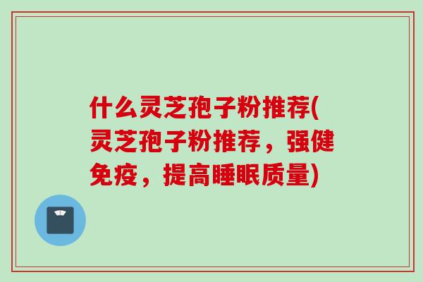 什么灵芝孢子粉推荐(灵芝孢子粉推荐，强健免疫，提高睡眠质量)