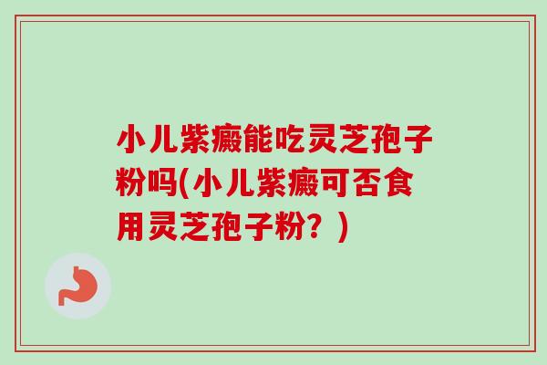 小儿紫癜能吃灵芝孢子粉吗(小儿紫癜可否食用灵芝孢子粉？)