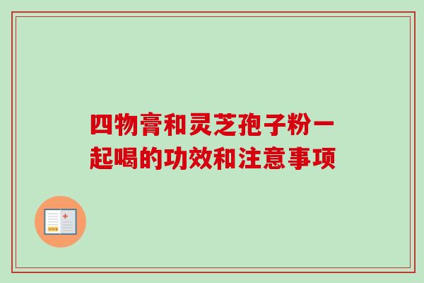 四物膏和灵芝孢子粉一起喝的功效和注意事项