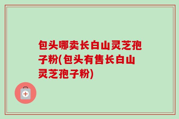 包头哪卖长白山灵芝孢子粉(包头有售长白山灵芝孢子粉)