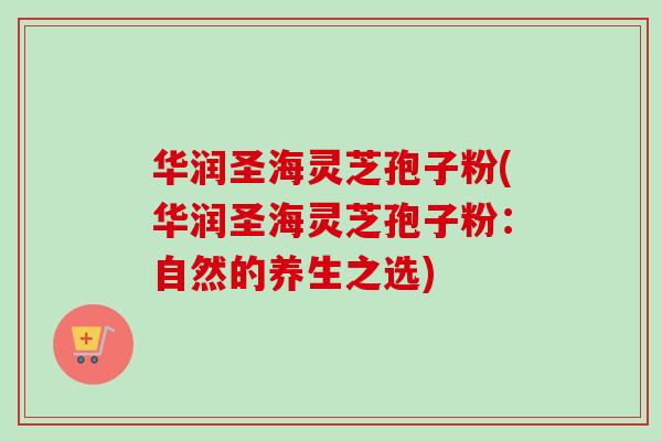 华润圣海灵芝孢子粉(华润圣海灵芝孢子粉：自然的养生之选)